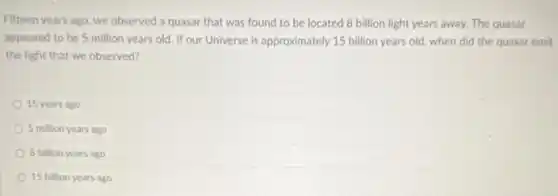 Fifteen years ago, we observed a quasar that was found to be located 8 billion light years away. The quasar
appeared to be 5 million years old. If our Universe is approximately 15 billion years old when did the quasar emit
the light that we observed?
15 years ago
5 million years ago
8 billion years ago
15 billion years ago