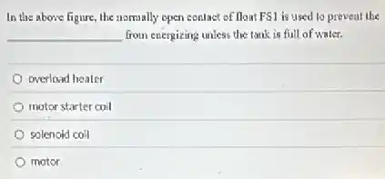 In the above figure the nomally open conlact of float FS1 is used to prevent the
__ from energizing unless the tank is full of water.
overload heater
motor starter coil
solenoid coll
motor