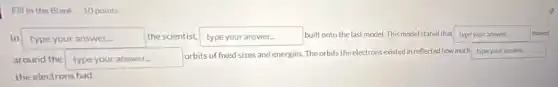 Fill in the Blank 10 points
In typeyouranswer disappointed the scientist, type your answer...
built onto the last model. This model stated that type your answer.	moved
around the type your answer.
orbits of fixed sizes and energies. The orbits the electrons existed in reflected how much type your answer.
the electrons had.