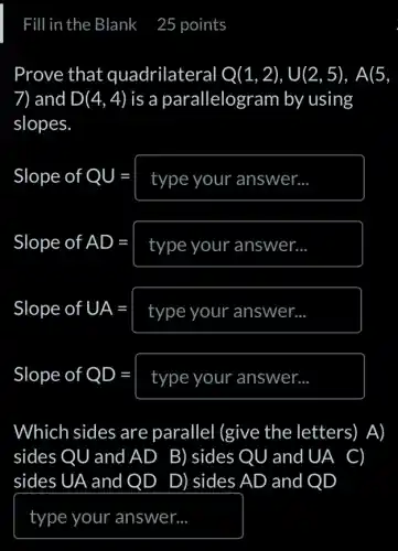 Fill in the Blank 25 points
Prove that quadrilateral Q(1,2),U(2,5),A(5,
7) and D(4,4) is a parallelogram by using
slopes
Slope of QU= type your answer... 
Slope ofAD=type your answer... 
Slope of UA=boxed (type your answer... )
Slope of QD=boxed (type your answer... )
Which sides are parallel (give the letters) A)
sides QU and AD B)sidesQU and UA C)
sides UA and QD ) D) sides AD and IQD