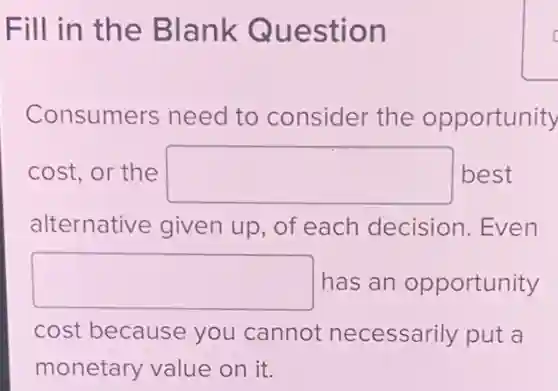 Fill in the Blank Question
Consumers need to consider the opportunity
cost, or the square  best
alternative given up, of each decision. Even
square  has an opportunity
cost because you cannot necessarily put a
monetary value on it.