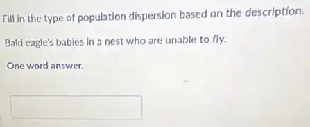 Fill in the type of population dispersion based on the description.
Bald eagle's babies in a nest who are unable to fly.
One word answer.
square