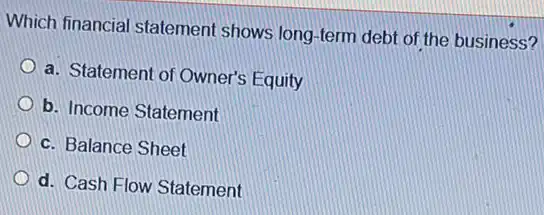 Which financial statement shows long-term debt of the business?
a. Statement of Owner's Equity
b. Income Statement
c. Balance Sheet
d. Cash Flow Statement
