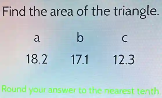 Find the area of the triangle.
a b C
18.2 17.1 12.3
Round your answer to the nearest tenth.