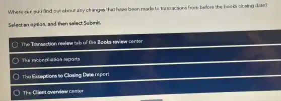 Where can you find out about any changes that have been made to transactions from before the books closing date?
Select an option, and then select Submit.
The Transaction review tab of the Books review center
The reconciliation reports
The Exceptions to Closing Date report
The Client overview center
