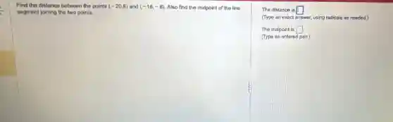 Find the distance between the points (-20,8) and (-16,-8) Also find the midpoint of the line
segment joining the two points.
The distance is square
(Type an exact answer.using radicals as needed.)
The midpoint is square
(Type an ordered pair.)