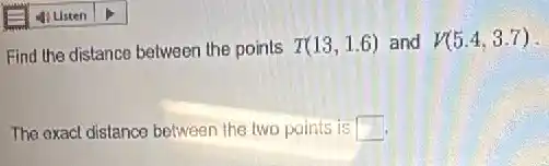 Find the distance between the points T(13,1.6) and V(5.4,3.7)
The exact distance between the two points is
square