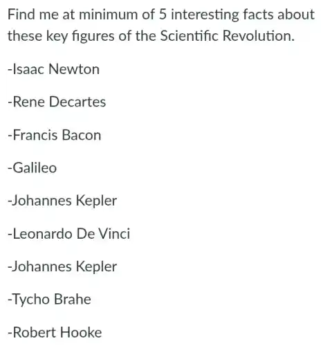 Find me at minimum of 5 interesting facts about
these key figures of the Scientific Revolution.
-Isaac Newton
-Rene Decartes
-Francis Bacon
-Galileo
-Johannes Kepler
-Leonardo De Vinci
-Johannes Kepler
-Tycho Brahe
-Robert Hooke