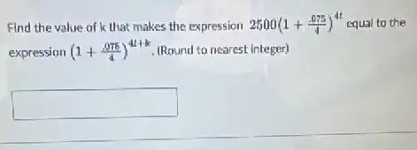 Find the value of k that makes the expression 2500(1+(.075)/(4))^4t equal to the
expression (1+(.075)/(4))^4t+k (Round to nearest integer)
square