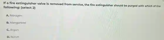If a fire extinguisher valve is removed from service, the fire extinguisher should be purged with which of the
following: (select 2)
A. Nitrogen
B. Manganese
C. Argon
D. Boron