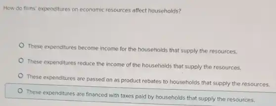 How do firms' expenditures on economic resources affect households?
These expenditures become income for the households that supply the resources.
These expenditures reduce the income of the households that supply the resources.
These expenditures are passed on as product rebates to households that supply the resources.
These expenditures are financed with taxes paid by households that supply the resources.