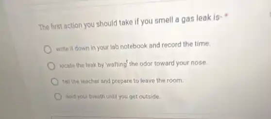 The first action you should take if you smell a gas leak is-
write it down in your lab notebook and record the time.
locate the leak by "wafting" the odor toward your nose.
tell the teacher and prepare to leave the room.
hold your breath until you get outside.
