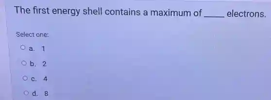 The first energy shell contains a maximum of __ electrons.
Select one:
a. 1
b. 2
C. 4
d. 8