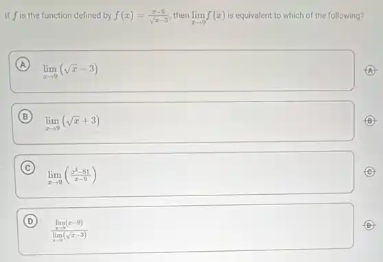 If fis the function defined by f(x)=(x-9)/(sqrt (x)-3) then lim _(xarrow 9)f(x) is equivalent to which of the following?
A
lim _(xarrow 9)(sqrt (x)-3)
B
lim _(xarrow 9)(sqrt (x)+3)
C
lim _(xarrow 9)((x^2-81)/(x-9))
D
(lim _(xarrow 9)(x-9))/(lim _(xarrow 9)(sqrt (x)-3))