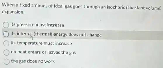 When a fixed amount of ideal gas goes through an isochoric (constant volume)
expansion,
its pressure must increase
its internal (thermal)energy does not change
its temperature must increase
no heat enters or leaves the gas
the gas does no work