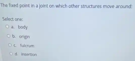 The fixed point in a joint on which other structures move around:
Select one:
a. body
b. origin
c. fulcrum
d. insertion