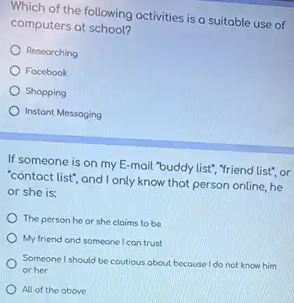 Which of the following activities is a suitable use of
computers at school?
Researching
Focebook
Shopping
Instant Messaging
If someone is on my E-mail "buddy list", "friend list", or
"contact list", and I only know that person online he
or she is:
The person he or she claims to be
My friend and someone I can trust
Someone I should be coutious about because I do not know him
or her
All of the above