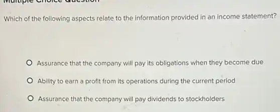 Which of the following aspects relate to the information provided in an income statement?
Assurance that the company will pay its obligations when they become due
Ability to earn a profit from its operations during the current period
Assurance that the company will pay dividends to stockholders