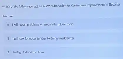 Which of the following is not an ALWAYS behavior for Continuous Improvement of Results?
Select one:
A I will report problems or errors when I see them.
B I will look for opportunities to do my work better.
I will go to lunch on time