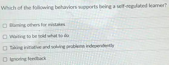 Which of the following behaviors supports being a self-regulated learner?
Blaming others for mistakes
Waiting to be told what to do
D
Taking initiative and solving problems independently
D Ignoring feedback