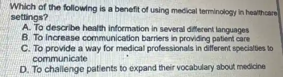 Which of the following is a benefit of using medical terminology in healthcare
settings?
A. To describe health information in several different languages
B. To increase communication barriers in providing patient care
C. To provide a way for medical professionals in different specialties to
communicate
D. To challenge patients to expand their vocabulary about medicine
