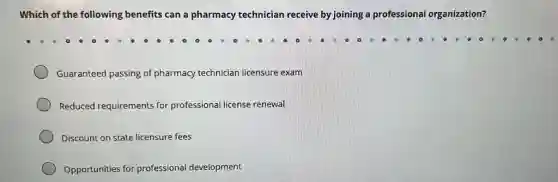 Which of the following benefits can a pharmacy technician receive by joining a professional organization?
Guaranteed passing of pharmacy technician licensure exam
Reduced requirements for professional license renewal
Discount on state licensure fees
Opportunities for professional development
