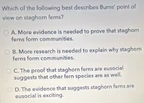 Which of the following best describes Burns' point of
view on staghorn ferns?
A. More evidence is needed to prove that staghorn
ferns form communities.
B. More research is needed to explain why staghorn
ferns form communities.
C. The proof that staghorn ferns are eusocial
suggests that other fern species are as well.
D. The evidence that suggests staghorn ferns are
eusocial is exciting.