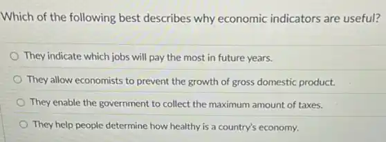 Which of the following best describes why economic indicators are useful?
They indicate which jobs will pay the most in future years.
They allow economists to prevent the growth of gross domestic product.
They enable the government to collect the maximum amount of taxes.
They help people determine how healthy is a country's economy.
