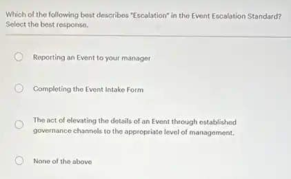 Which of the following best describes "Escalation" in the Event Escalation Standard?
Select the best response.
Reporting an Event to your manager
Completing the Event Intake Form
The act of elevating the details of an Event through established
governance channels to the appropriate level of management.
None of the above
