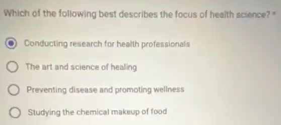 Which of the following best describes the focus of health science?
Conducting research for health professionals
The art and science of healing
Preventing disease and promoting wellness
Studying the chemical makeup of food