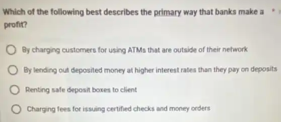 Which of the following best describes the primary way that banks make a
profit?
By charging customers for using ATMs that are outside of their network
By lending out deposited money at higher interest rates than they pay on deposits
Renting safe deposit boxes to client
Charging fees for issuing certified checks and money orders