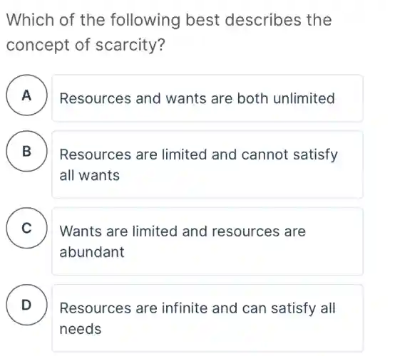 Which of the following best describes the
concept of scarcity?
A . ) Resources and wants are both unlimited
B D
Resources are limited and cannot satisfy
all wants
C . )
Wants are limited and resources are
abundant
D . ) Resources are infinite and can satisfy all
needs