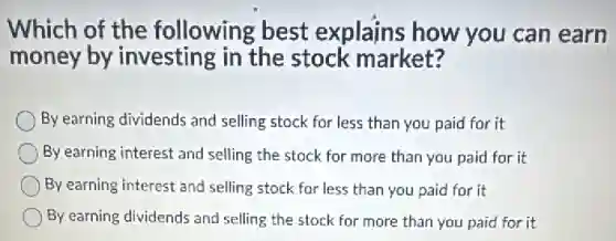 Which of the following best explains how you can earn
money by investing in the stock market?
By earning dividends and selling stock for less than you paid for it
By earning interest and selling the stock for more than you paid for it
By earning interest and selling stock for less than you paid for it
By earning dividends and selling the stock for more than you paid for it