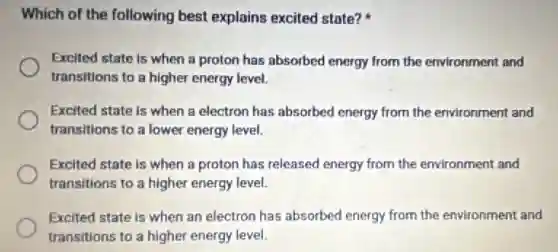 Which of the following best explains excited state?
Excited state is when a proton has absorbed energy from the environment and
transitions to a higher energy level.
Excited state is when a electron has absorbed energy from the environment and
transitions to a lower energy level.
Excited state is when a proton has released energy from the environment and
transitions to a higher energy level.
Excited state is when an electron has absorbed energy from the environment and
transitions to a higher energy level.