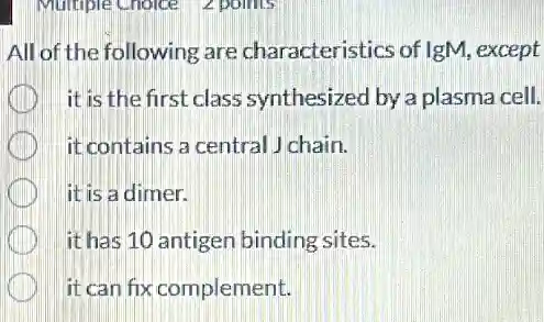All of the following are characteristics of IgM except
it is the first class synthesized by a plasma cell.
it contains a central J chain.
it is a dimer.
it has 10 antigen binding sites.
it can fix complement.