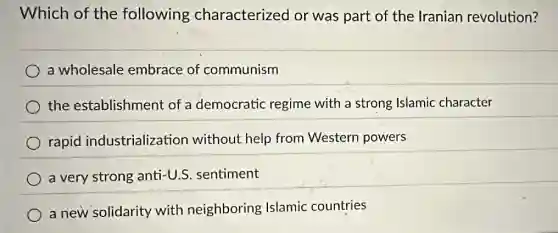 Which of the following characterized or was part of the Iranian revolution?
a wholesale embrace of communism
the establishment of a democratic regime with a strong Islamic character
rapid industrialization without help from Western powers
a very strong anti-U.S. sentiment
a new solidarity with neighboring Islamic countries