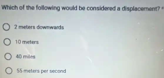 Which of the following would be considered a displacement?
2 meters downwards
10 meters
40 miles
55 meters per second