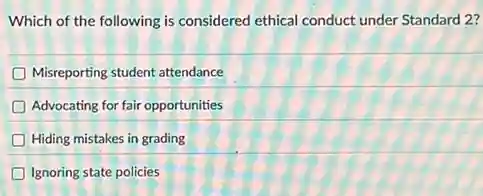 Which of the following is considered ethical conduct under Standard 2?
Misreporting student attendance
D Advocating for fair opportunities
Hiding mistakes in grading
Ignoring state policies