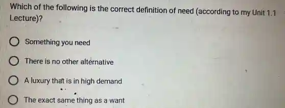 Which of the following is the correct definition of need (according to my Unit 1.1
Lecture)?
Something you need
There is no other alternative
A luxury that is in high demand
The exact same thing as a want