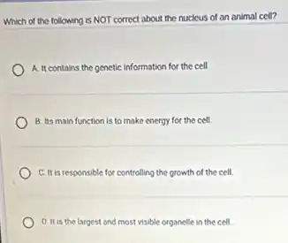 Which of the following is NOT correct about the nucleus of an animal cell?
A. It contains the genetic information for the cell.
B. Its main function is to make energy for the cell.
C. It is responsible for controlling the growth of the cell.
D. It is the largest and most visible organelle in the cell.