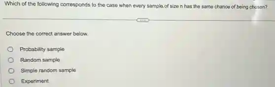 Which of the following corresponds to the case when every sample.of size n has the same chance of being chosen?
Choose the correct answer below.
Probability sample
Random sample
Simple random sample
Experiment