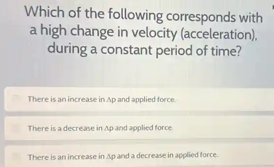 Which of the following corresponds with
a high change in velocity (acceleration).
during a constant period of time?
There is an increase in Delta p and applied force.
There is a decrease in Delta p and applied force.
There is an increase in Delta p and a decrease in applied force.