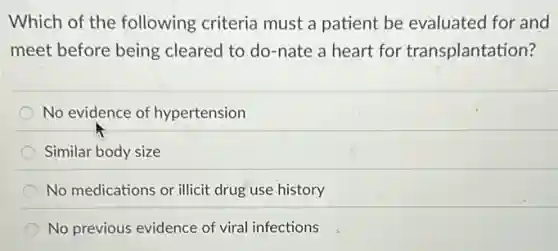Which of the following criteria must a patient be evaluated for and
meet before being cleared to do-nate a heart for transplantation?
No evidence of hypertension
Similar body size
No medications or illicit drug use history
No previous evidence of viral infections