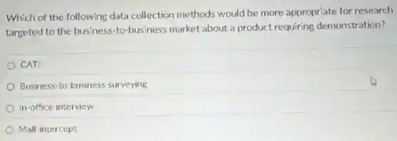 Which of the following data collection methods would be more appropriate for research
targeted to the business-to-business market about a product requiring demonstration?
CAT
Business-to-business surveying
In-office interview
Mall-intercept