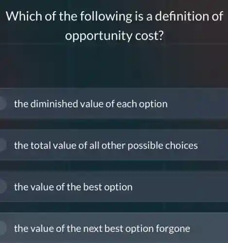 Which of the following is a definition of
opportunity cost?
the diminished value of each option
the total value of all other possible choices
the value of the best option
the value of the next best option forgone