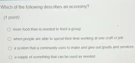 Which of the following describes an economy?
(1 point)
more food than is needed to feed a group
when people are able to spend their time working at one craft or job
a system that a community uses to make and give out goods and services
a supply of something that can be used as needed