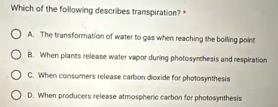 Which of the following describes transpiration?it
A. The transformation of water to gas when reaching the boiling point
B. When plants release water vapor during photosynthesis and respiration
C. When consumers release carbon dioxide for photosynthesis
D. When producers release atmospheric carbon for photosynthesis
