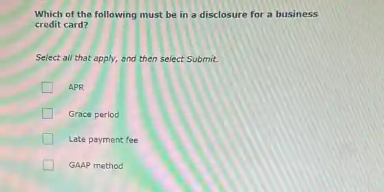 Which of the following must be in a disclosure for a business
credit card?
Select all that apply,and then select Submit.
APR
Grace period
Late payment fee
GAAP method