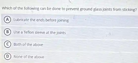 Which of the following can be done to prevent ground glass joints from sticking?
A Lubricate the ends before joining
B Use a Teflon sleeve at the joints
C Both of the above
D None of the above