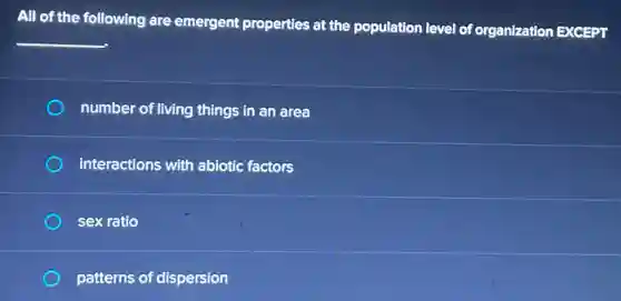 All of the following are emergent properties at the population level of organization EXCEPT
__
number of living things in an area
interactions with abiotic factors
sex ratio
patterns of dispersion